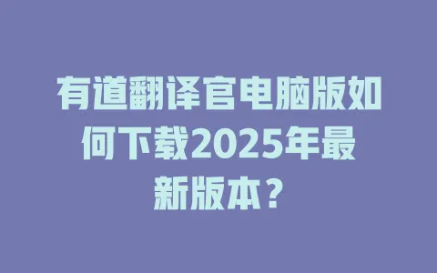 有道翻译官电脑版如何下载2025年最新版本？ 一